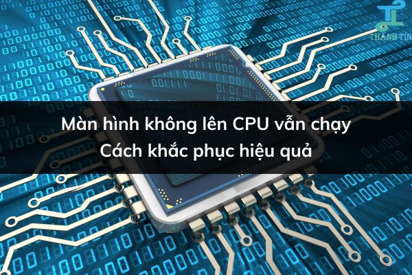 Màn hình không lên CPU vẫn chạy | Cách khắc phục hiệu quả